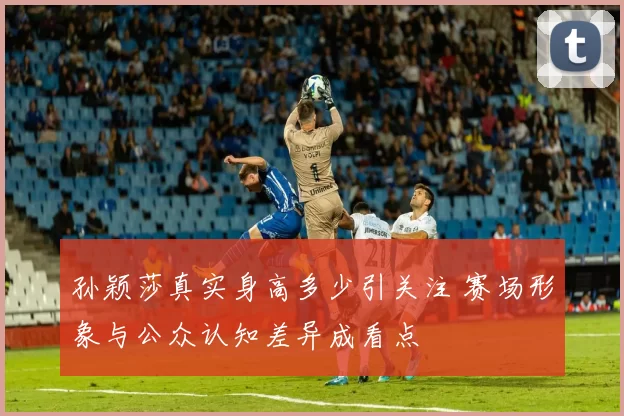 孙颖莎真实身高多少引关注 赛场形象与公众认知差异成看点