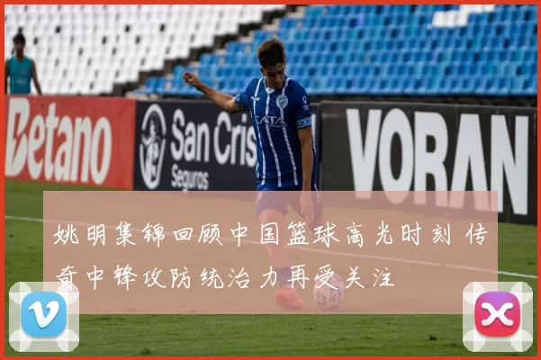 姚明集锦回顾中国篮球高光时刻 传奇中锋攻防统治力再受关注