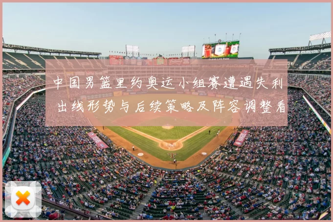 中国男篮里约奥运小组赛遭遇失利 出线形势与后续策略及阵容调整看点