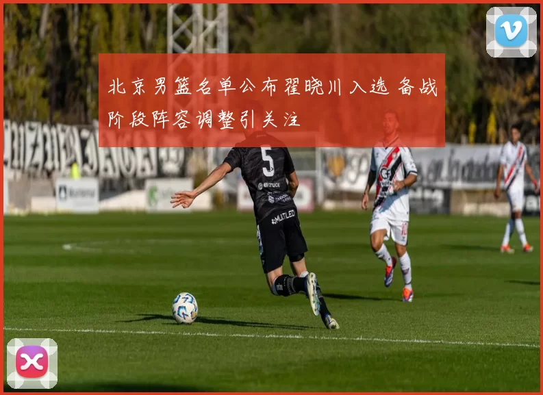 北京男篮名单公布翟晓川入选 备战阶段阵容调整引关注