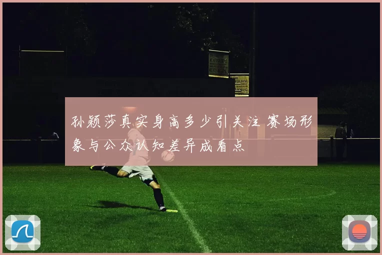 孙颖莎真实身高多少引关注 赛场形象与公众认知差异成看点