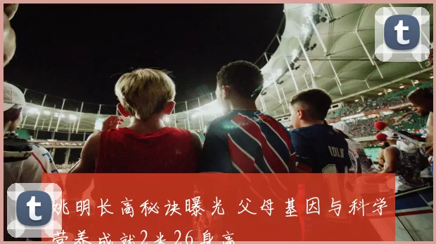 姚明长高秘诀曝光 父母基因与科学营养成就2米26身高