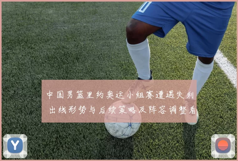 中国男篮里约奥运小组赛遭遇失利 出线形势与后续策略及阵容调整看点