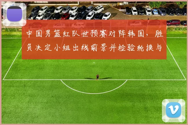 中国男篮红队世预赛对阵韩国，胜负决定小组出线前景并检验轮换与防守调整