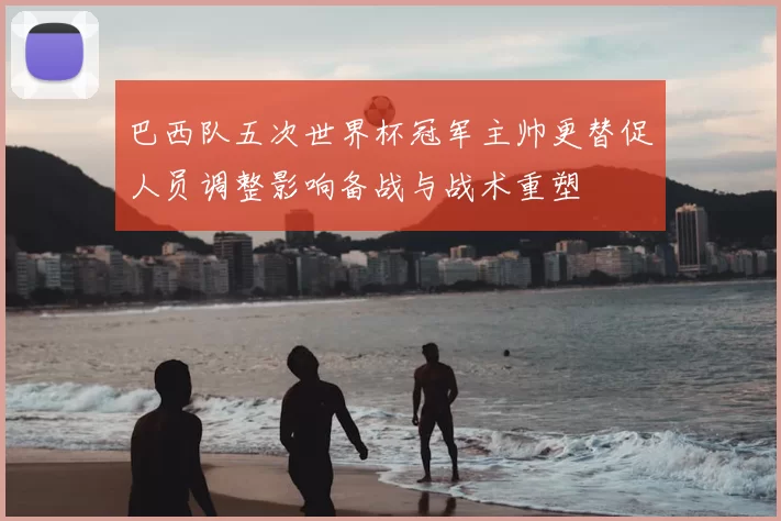 巴西队五次世界杯冠军主帅更替促人员调整影响备战与战术重塑