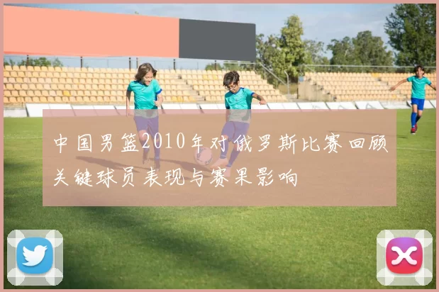 中国男篮2010年对俄罗斯比赛回顾关键球员表现与赛果影响