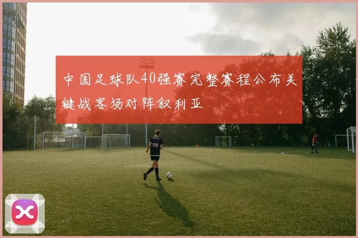 中国足球队40强赛完整赛程公布关键战客场对阵叙利亚