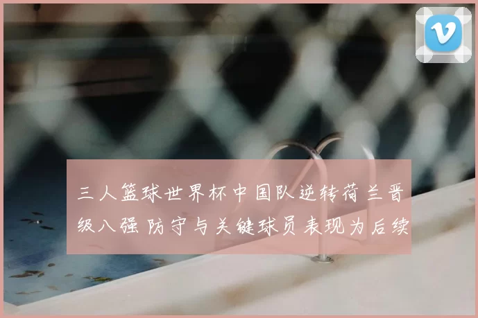 三人篮球世界杯中国队逆转荷兰晋级八强 防守与关键球员表现为后续对阵看点