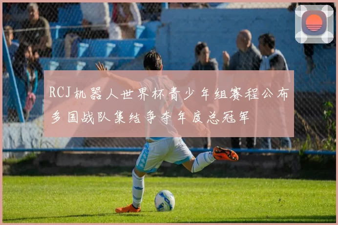 RCJ机器人世界杯青少年组赛程公布多国战队集结争夺年度总冠军