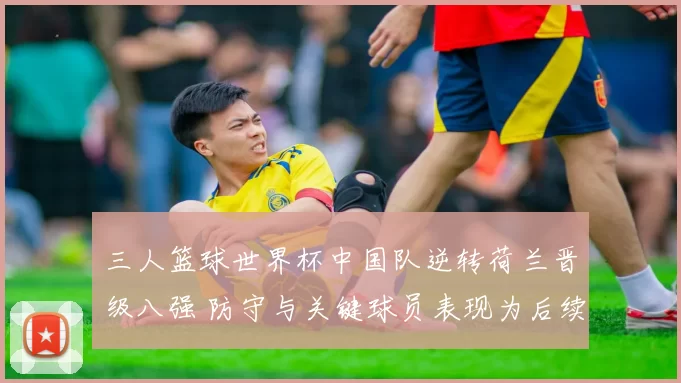 三人篮球世界杯中国队逆转荷兰晋级八强 防守与关键球员表现为后续对阵看点