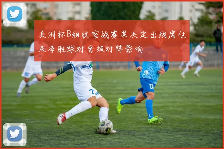美洲杯B组收官战赛果决定出线席位及净胜球对晋级对阵影响