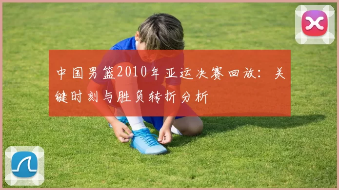 中国男篮2010年亚运决赛回放：关键时刻与胜负转折分析