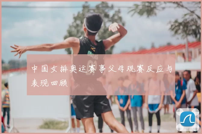 中国女排奥运赛事父母观赛反应与表现回顾