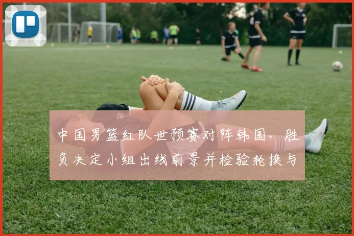 中国男篮红队世预赛对阵韩国，胜负决定小组出线前景并检验轮换与防守调整