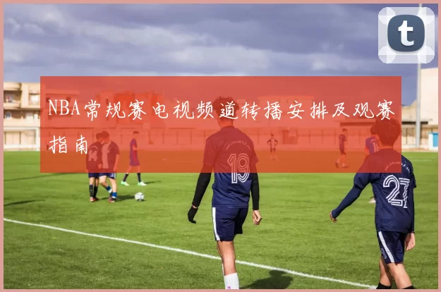 NBA常规赛电视频道转播安排及观赛指南