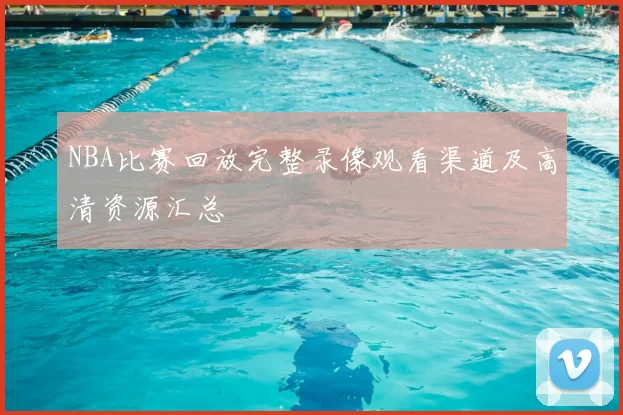 NBA比赛回放完整录像观看渠道及高清资源汇总