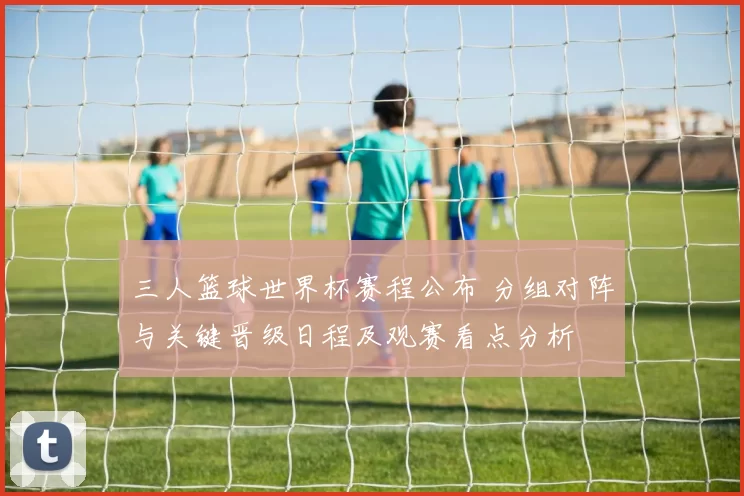 三人篮球世界杯赛程公布 分组对阵与关键晋级日程及观赛看点分析