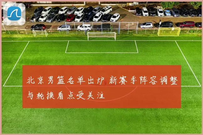 北京男篮名单出炉 新赛季阵容调整与轮换看点受关注