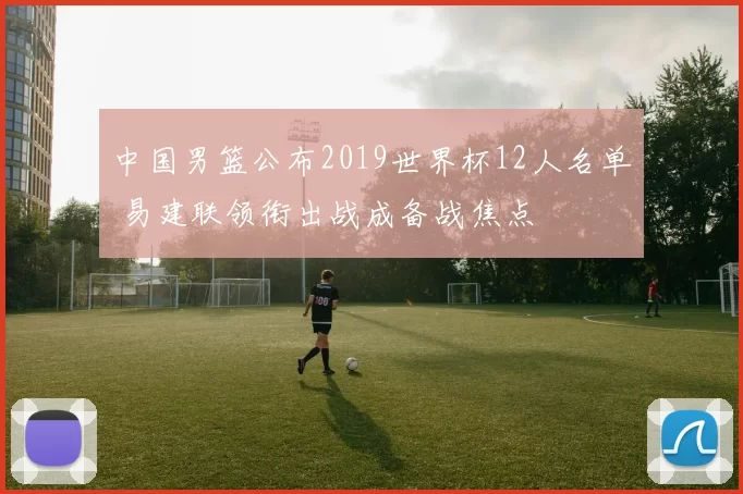 中国男篮公布2019世界杯12人名单 易建联领衔出战成备战焦点