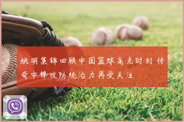 姚明集锦回顾中国篮球高光时刻 传奇中锋攻防统治力再受关注