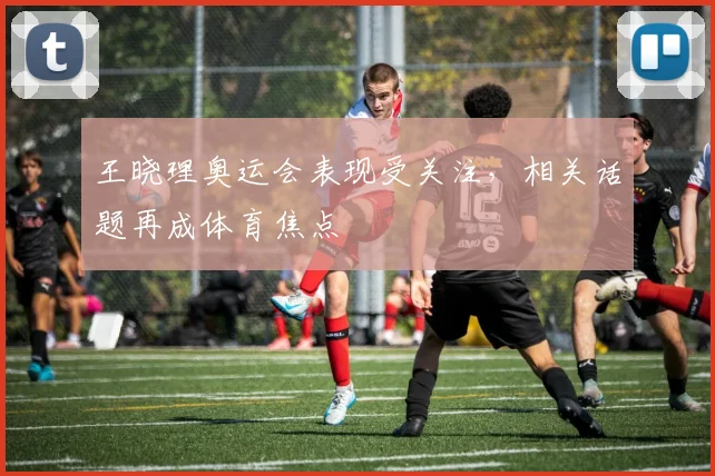 王晓理奥运会表现受关注，相关话题再成体育焦点