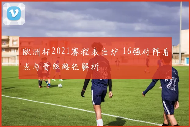 欧洲杯2021赛程表出炉 16强对阵看点与晋级路径解析