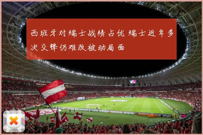 西班牙对瑞士战绩占优 瑞士近年多次交锋仍难改被动局面
